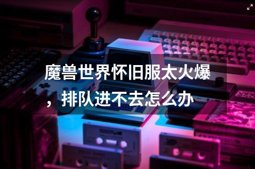 魔兽世界怀旧服太火爆,排队进不去怎么办-第1张-游戏信息-龙启网