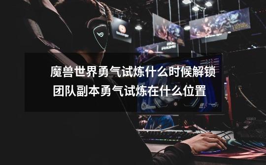 魔兽世界勇气试炼什么时候解锁 团队副本勇气试炼在什么位置-第1张-游戏信息-龙启网