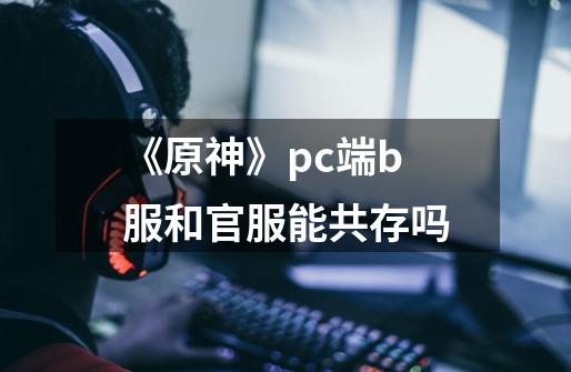 《原神》pc端b服和官服能共存吗-第1张-游戏信息-龙启网