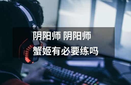 阴阳师 阴阳师蟹姬有必要练吗-第1张-游戏信息-龙启网