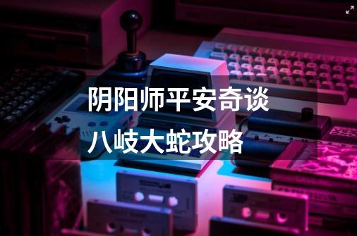 阴阳师平安奇谈八岐大蛇攻略-第1张-游戏信息-龙启网