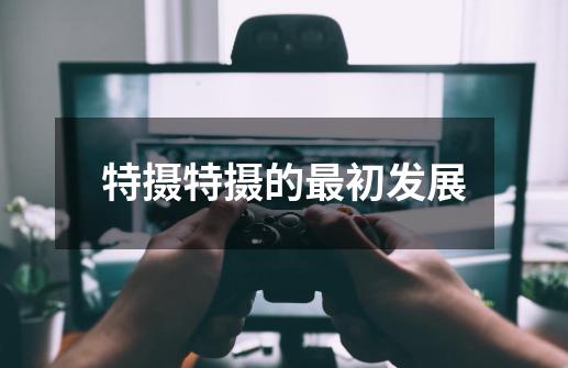 特摄特摄的最初发展-第1张-游戏信息-龙启网