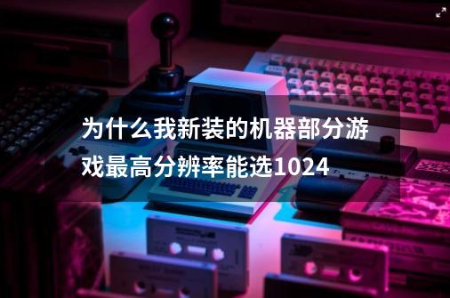 为什么我新装的机器部分游戏最高分辨率能选1024-第1张-游戏信息-龙启网