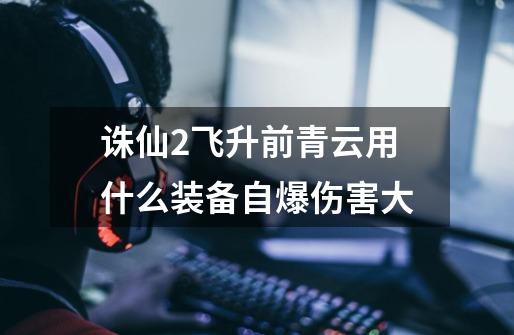诛仙2飞升前青云用什么装备自爆伤害大-第1张-游戏信息-龙启网