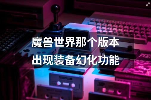 魔兽世界那个版本出现装备幻化功能-第1张-游戏信息-龙启网