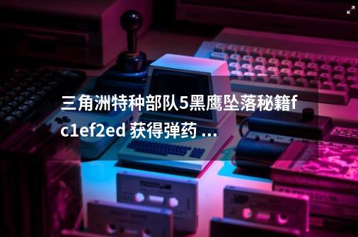 三角洲特种部队5黑鹰坠落秘籍fc1ef2ed 获得弹药 怎么不能用呀-第1张-游戏信息-龙启网