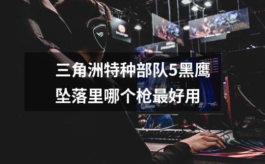 三角洲特种部队5黑鹰坠落里哪个枪最好用-第1张-游戏信息-龙启网