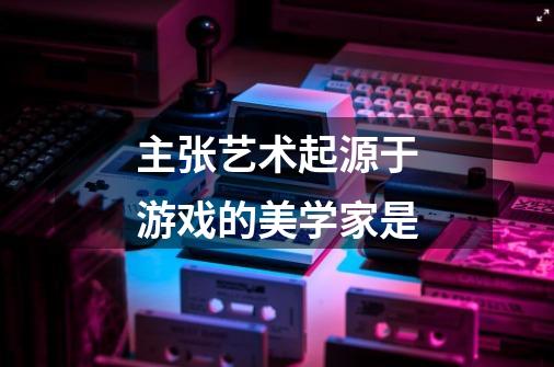 主张艺术起源于游戏的美学家是-第1张-游戏信息-龙启网