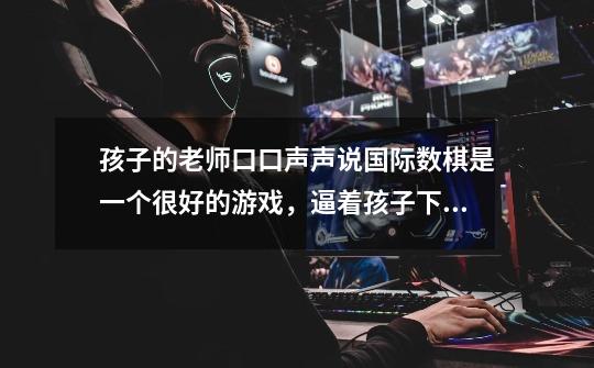 孩子的老师口口声声说国际数棋是一个很好的游戏，逼着孩子下，那么为什么所有游戏网站都没有这个游戏呢-第1张-游戏信息-龙启网