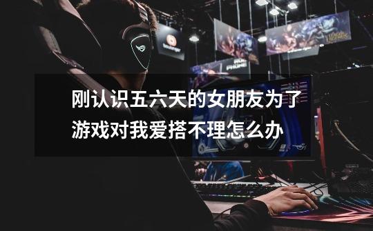 刚认识五六天的女朋友为了游戏对我爱搭不理怎么办-第1张-游戏信息-龙启网