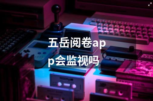 五岳阅卷app会监视吗-第1张-游戏信息-龙启网