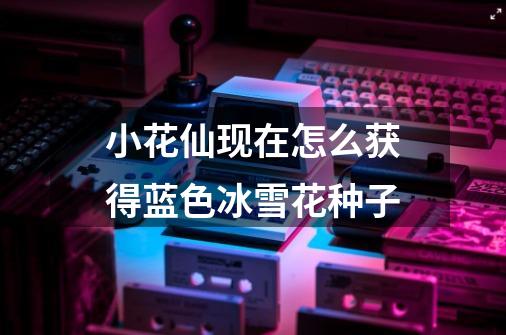 小花仙现在怎么获得蓝色冰雪花种子-第1张-游戏信息-龙启网