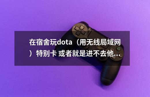 在宿舍玩dota（用无线局域网）特别卡 或者就是进不去他们建的游戏 急！在线等 之前都没事的-第1张-游戏信息-龙启网