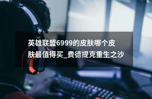 英雄联盟6999的皮肤哪个皮肤最值得买_费德提克重生之沙-第1张-游戏信息-龙启网