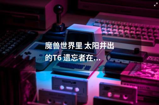 魔兽世界里 太阳井出的T6 遗忘者在哪换啊-第1张-游戏信息-龙启网