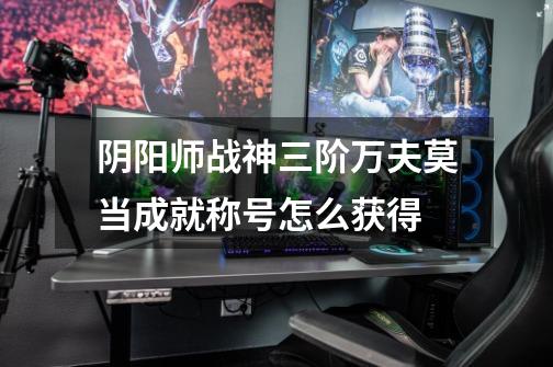 阴阳师战神三阶万夫莫当成就称号怎么获得-第1张-游戏信息-龙启网