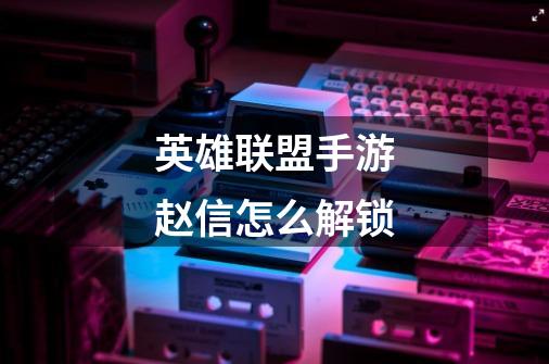 英雄联盟手游赵信怎么解锁-第1张-游戏信息-龙启网