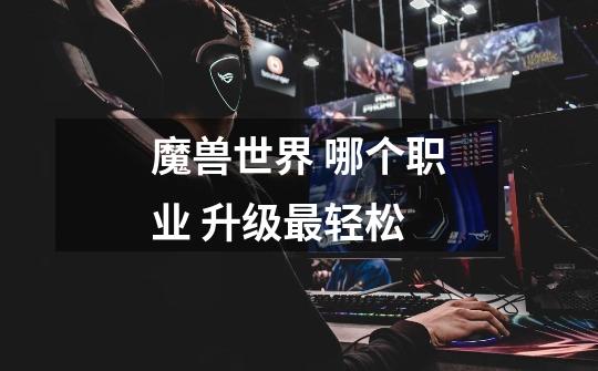 魔兽世界 哪个职业 升级最轻松-第1张-游戏信息-龙启网