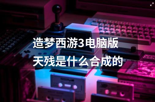 造梦西游3电脑版天残是什么合成的-第1张-游戏信息-龙启网