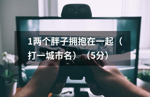 1.两个胖子拥抱在一起（打一城市名）（5分）-第1张-游戏信息-龙启网