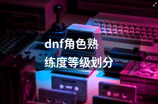 dnf角色熟练度等级划分-第1张-游戏信息-龙启网