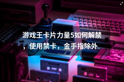 游戏王卡片力量5如何解禁，使用禁卡，金手指除外-第1张-游戏信息-龙启网
