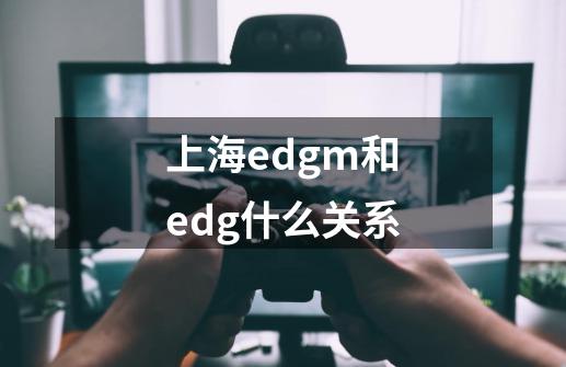 上海edgm和edg什么关系-第1张-游戏信息-龙启网