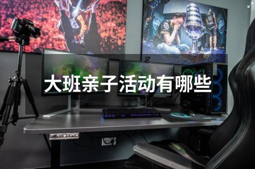 大班亲子活动有哪些-第1张-游戏信息-龙启网