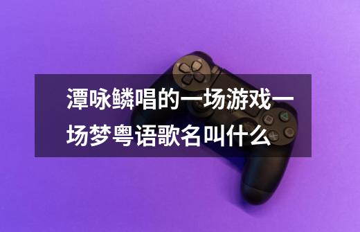 潭咏鳞唱的一场游戏一场梦粤语歌名叫什么-第1张-游戏信息-龙启网