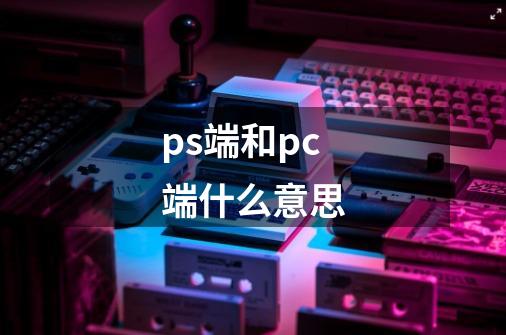 ps端和pc端什么意思-第1张-游戏信息-龙启网