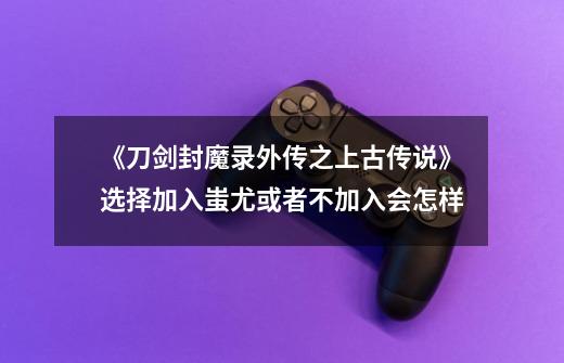 《刀剑封魔录外传之上古传说》选择加入蚩尤或者不加入会怎样-第1张-游戏信息-龙启网