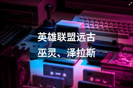 英雄联盟远古巫灵、泽拉斯-第1张-游戏信息-龙启网