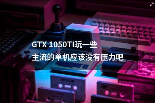 GTX 1050TI玩一些主流的单机应该没有压力吧-第1张-游戏信息-龙启网