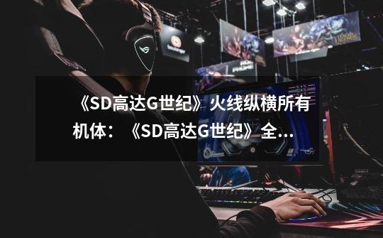 《SD高达G世纪》火线纵横所有机体:《SD高达G世纪》全机体盘点!-第1张-游戏信息-龙启网