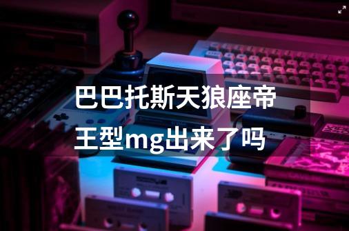 巴巴托斯天狼座帝王型mg出来了吗-第1张-游戏信息-龙启网