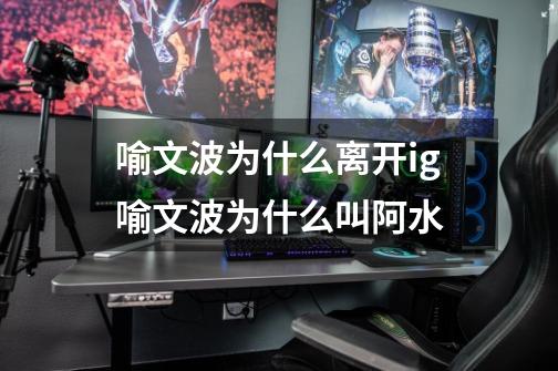 喻文波为什么离开ig喻文波为什么叫阿水-第1张-游戏信息-龙启网