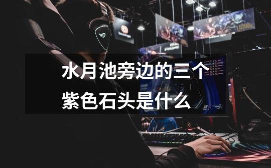 水月池旁边的三个紫色石头是什么-第1张-游戏信息-龙启网