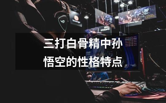 三打白骨精中孙悟空的性格特点-第1张-游戏信息-龙启网