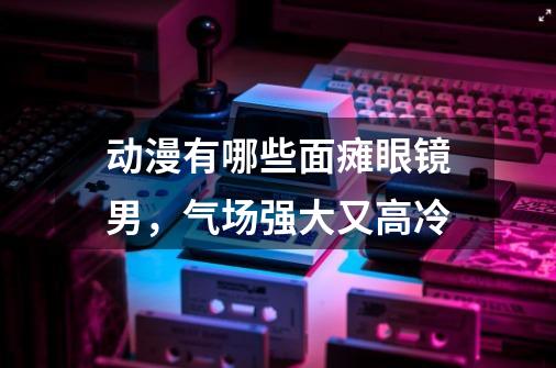 动漫有哪些面瘫眼镜男,气场强大又高冷-第1张-游戏信息-龙启网