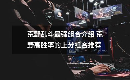 荒野乱斗最强组合介绍 荒野高胜率的上分组合推荐-第1张-游戏信息-龙启网