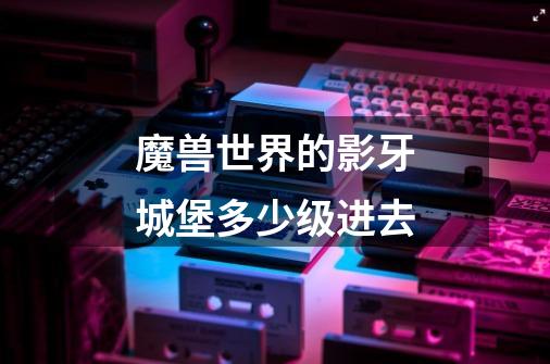魔兽世界的影牙城堡多少级进去-第1张-游戏信息-龙启网
