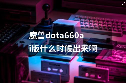 魔兽dota6.60ai版什么时候出来啊-第1张-游戏信息-龙启网