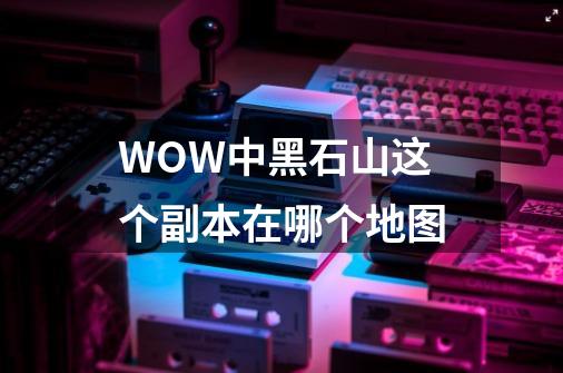 WOW中黑石山这个副本在哪个地图-第1张-游戏信息-龙启网