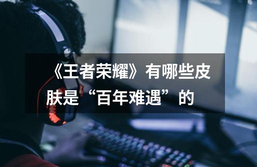 《王者荣耀》有哪些皮肤是“百年难遇”的-第1张-游戏信息-龙启网