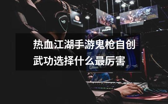 热血江湖手游鬼枪自创武功选择什么最厉害-第1张-游戏信息-龙启网