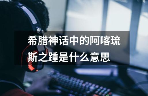 希腊神话中的阿喀琉斯之踵是什么意思-第1张-游戏信息-龙启网