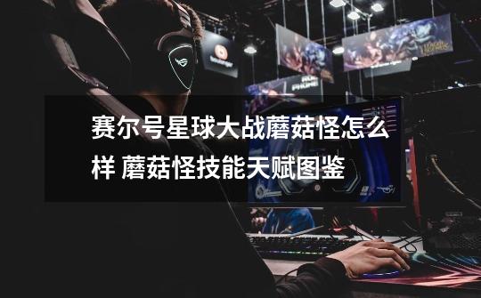 赛尔号星球大战蘑菇怪怎么样 蘑菇怪技能天赋图鉴-第1张-游戏信息-龙启网