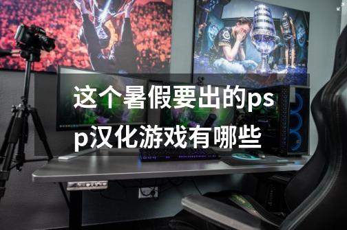 这个暑假要出的psp汉化游戏有哪些-第1张-游戏信息-龙启网