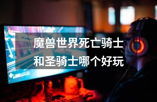 魔兽世界死亡骑士和圣骑士哪个好玩-第1张-游戏信息-龙启网