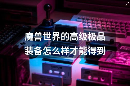 魔兽世界的高级极品装备怎么样才能得到-第1张-游戏信息-龙启网